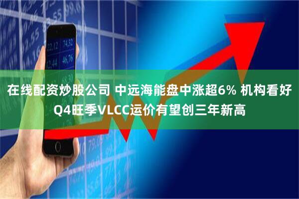 在线配资炒股公司 中远海能盘中涨超6% 机构看好Q4旺季VLCC运价有望创三年新高
