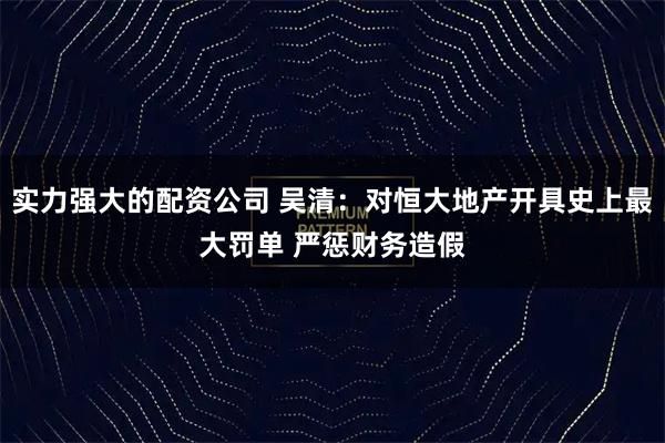 实力强大的配资公司 吴清：对恒大地产开具史上最大罚单 严惩财务造假