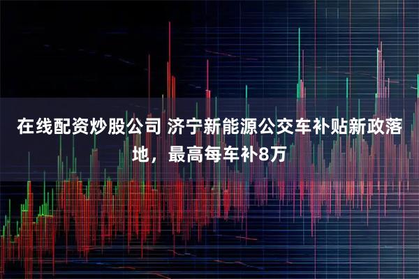 在线配资炒股公司 济宁新能源公交车补贴新政落地，最高每车补8万