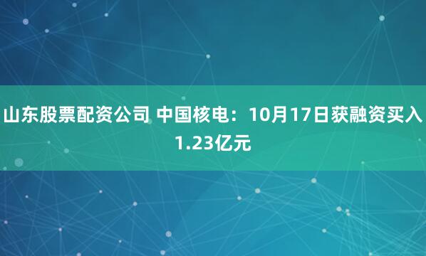 山东股票配资公司 中国核电：10月17日获融资买入1.23亿元