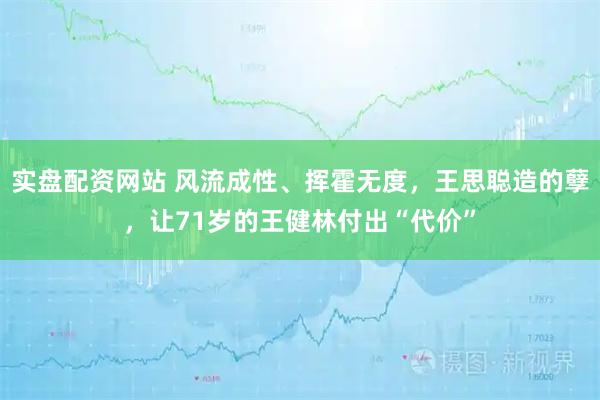 实盘配资网站 风流成性、挥霍无度，王思聪造的孽，让71岁的王健林付出“代价”