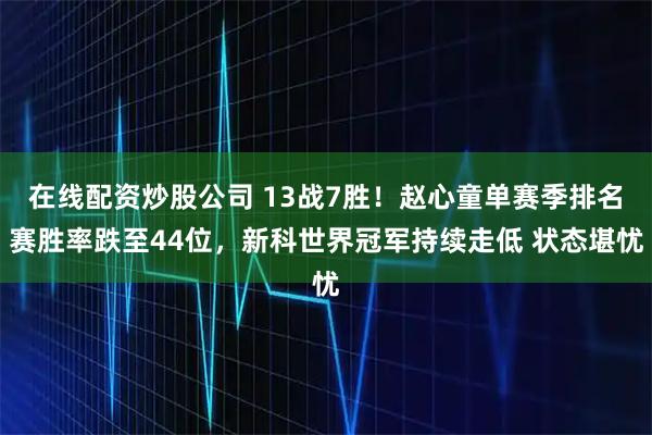 在线配资炒股公司 13战7胜！赵心童单赛季排名赛胜率跌至44位，新科世界冠军持续走低 状态堪忧