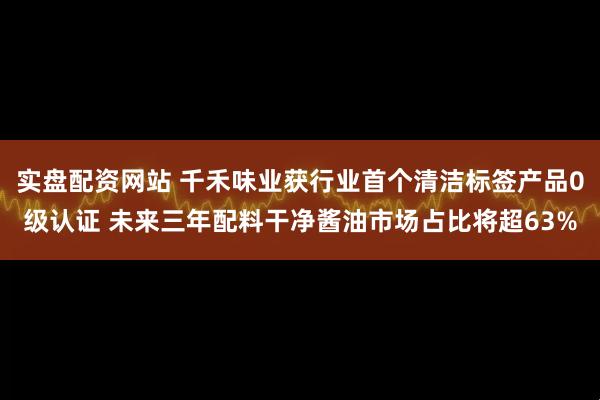 实盘配资网站 千禾味业获行业首个清洁标签产品0级认证 未来三年配料干净酱油市场占比将超63%