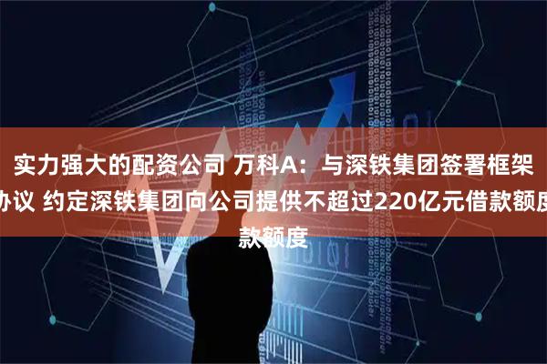 实力强大的配资公司 万科A：与深铁集团签署框架协议 约定深铁集团向公司提供不超过220亿元借款额度
