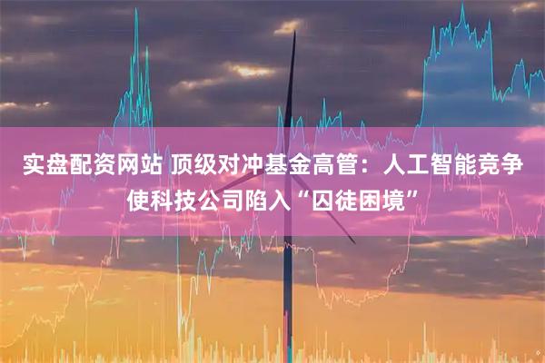 实盘配资网站 顶级对冲基金高管：人工智能竞争使科技公司陷入“囚徒困境”