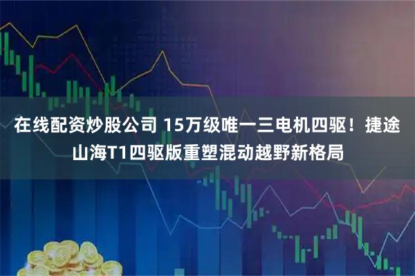 在线配资炒股公司 15万级唯一三电机四驱！捷途山海T1四驱版重塑混动越野新格局