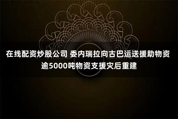 在线配资炒股公司 委内瑞拉向古巴运送援助物资 逾5000吨物资支援灾后重建