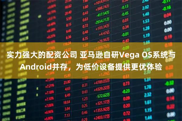 实力强大的配资公司 亚马逊自研Vega OS系统与Android并存，为低价设备提供更优体验