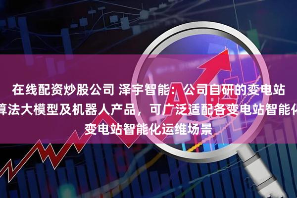 在线配资炒股公司 泽宇智能：公司自研的变电站智能巡视算法大模型及机器人产品，可广泛适配各变电站智能化运维场景