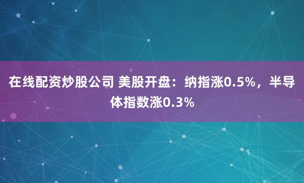 在线配资炒股公司 美股开盘：纳指涨0.5%，半导体指数涨0.3%