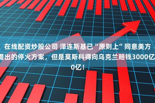 在线配资炒股公司 泽连斯基已“原则上”同意美方提出的停火方案，但是莫斯科得向乌克兰赔钱3000亿！