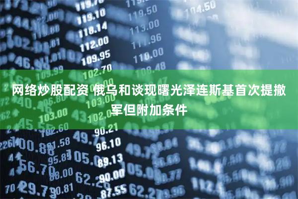 网络炒股配资 俄乌和谈现曙光泽连斯基首次提撤军但附加条件