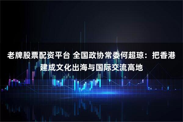 老牌股票配资平台 全国政协常委何超琼：把香港建成文化出海与国际交流高地