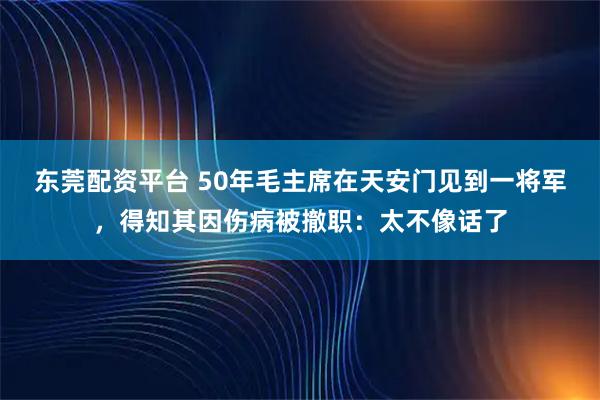 东莞配资平台 50年毛主席在天安门见到一将军，得知其因伤病被撤职：太不像话了