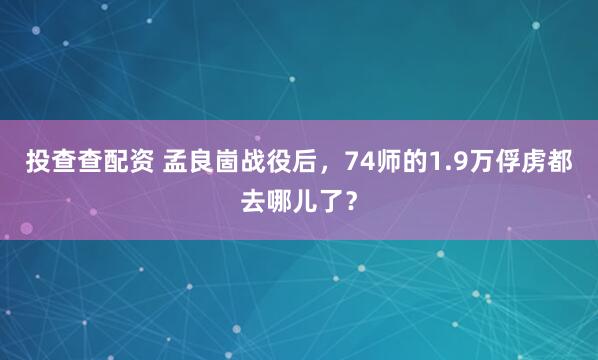 投查查配资 孟良崮战役后，74师的1.9万俘虏都去哪儿了？