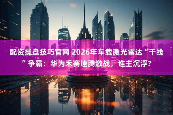 配资操盘技巧官网 2026年车载激光雷达“千线”争霸：华为禾赛速腾激战，谁主沉浮?